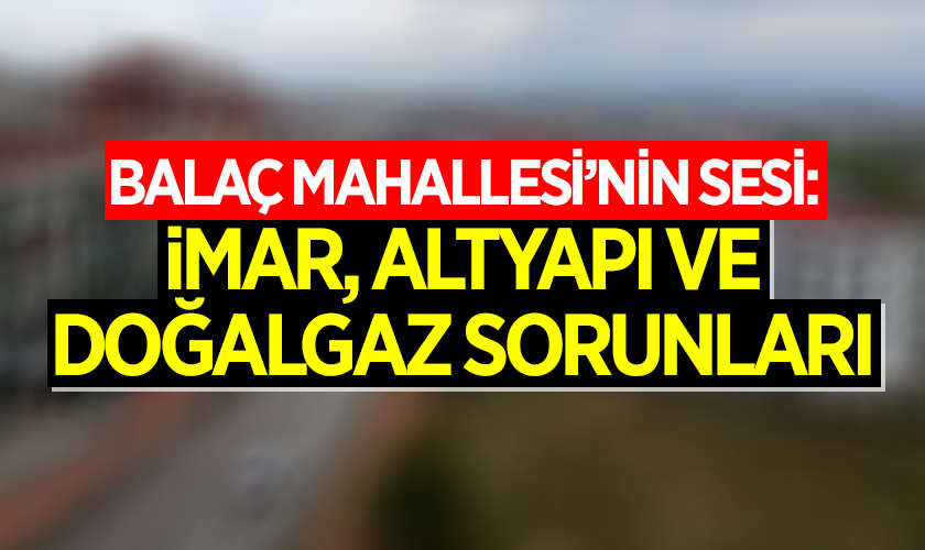 Ali Yüksel Yazdı: Balaç Mahallesi’nin Sesi: İmar, Altyapı ve Doğalgaz Sorunları