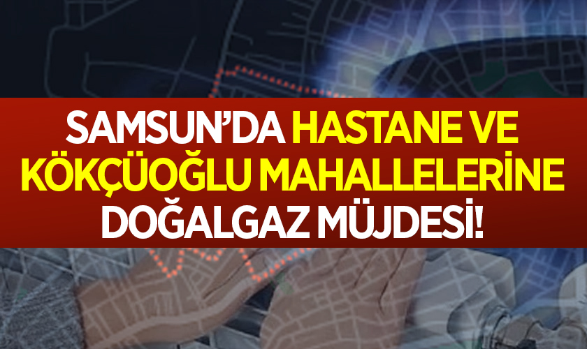 Samsun’da Hastane ve Kökçüoğlu Mahallelerine Doğalgaz Müjdesi!