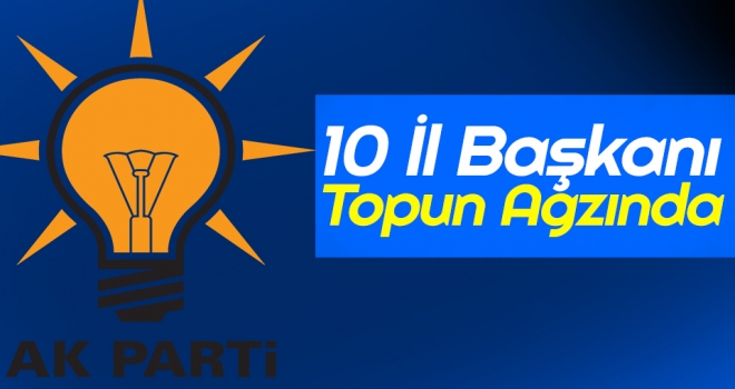 AK Parti'de 10 İl Başkanı Topun Ağzında