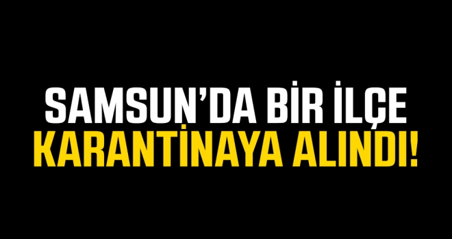 Samsun'da 1 ilçe karantinaya alındı..!